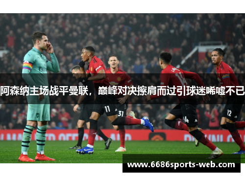 阿森纳主场战平曼联，巅峰对决擦肩而过引球迷唏嘘不已